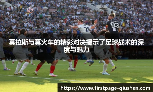 莫拉斯与莫火车的精彩对决揭示了足球战术的深度与魅力